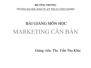 BÀI GIẢNG MÔN HỌC
MARKETING CĂN BẢN
BỘ CÔNG THƯƠNG
TRƯỜNG ĐẠI HỌC KINH TẾ- KỸ THUẬT CÔNG NGHIỆP
Giảng viên: Ths. Trần Thọ Khải
 