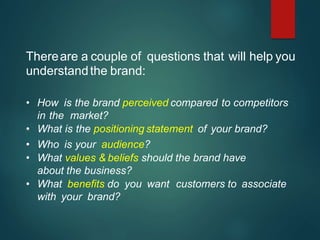 Thereare a couple of questions that will help you
understandthe brand:
• How is the brand perceived compared to competitors
in the market?
• What is the positioning statement of your brand?
• Who is your audience?
• What values & beliefs should the brand have
about the business?
• What benefits do you want customers to associate
with your brand?
-
-
-
 