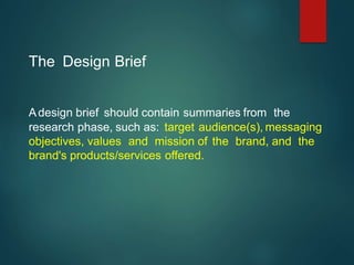 The Design Brief
Adesign brief should contain summaries from the
research phase, such as: target audience(s), messaging
objectives, values and mission of the brand, and the
brand's products/services oﬀered.
 