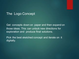 The Logo Concept
Get concepts down on paper and then expand on
those ideas. This can unlock new directions for
exploration and produce final solutions.
Pick the best sketched concept and iterate on it
digitally.
 