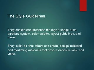 The Style Guidelines
They contain and prescribe the logo’s usage rules,
typeface system, color palette, layout guidelines, and
more.
They exist so that others can create design collateral
and marketing materials that have a cohesive look and
voice.
 