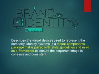 Describes the visual devices used to represent the
company. Identity systems is a visual components
package that is paired with style guidelines and used
as a framework to ensure the corporate image is
cohesive and consistent.
 