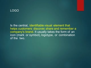 Is the central, identifiable visual element that
helps customers discover, share and remember a
company's brand. It usually takes the form of an
icon (mark or symbol), logotype, or combination
of the two.
LOGO
 