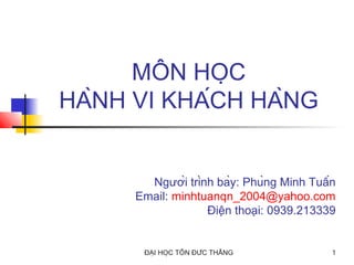 MÔN HỌC
HÀNH VI KHÁCH HÀNG

Người trình bày: Phùng Minh Tuấn
Email: minhtuanqn_2004@yahoo.com
Điện thoại: 0939.213339

ĐẠI HỌC TÔN ĐỨC THẮNG

1

 