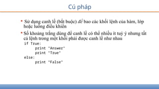 Cú pháp
• Sử dụng canh lề (bắt buộc) để bao các khối lệnh của hàm, lớp
hoặc luồng điều khiển
•Số khoảng trắng dùng để canh lề có thể nhiều ít tuỳ ý nhưng tất
cả lệnh trong một khối phải được canh lề như nhau
if True:
print "Answer"
print "True"
else:
print "False"
 