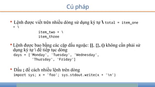 Cú pháp
• Lệnh được viết trên nhiều dòng sử dụng ký tự  total = item_one
+ 
item_two + 
item_three
•Lệnh được bao bằng các cặp dấu ngoặc: [], {}, () không cần phải sử
dụng ký tự  để tiếp tục dòng
days = ['Monday', 'Tuesday', 'Wednesday',
'Thursday', 'Friday']
• Dấu ; để cách nhiều lệnh trên dòng
import sys; x = 'foo'; sys.stdout.write(x + 'n')
 