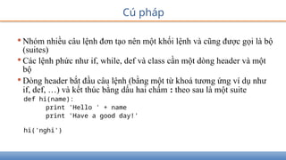 •Nhóm nhiều câu lệnh đơn tạo nên một khối lệnh và cũng được gọi là bộ
(suites)
•Các lệnh phức như if, while, def và class cần một dòng header và một
bộ
•Dòng header bắt đầu câu lệnh (bằng một từ khoá tương ứng ví dụ như
if, def, …) và kết thúc bằng dấu hai chấm : theo sau là một suite
def hi(name):
print 'Hello ' + name
print 'Have a good day!'
hi('nghi')
Cú pháp
 