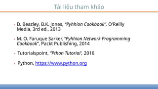 Tài liệu tham khảo
• D. Beazley, B.K. Jones, “Pyhhion Cookbook”, O'Reilly
Media, 3rd ed., 2013
• M. O. Faruque Sarker, “Pyhhion Network Programming
Cookbook”, Packt Publishing, 2014
• Tutorialspoint, “Pthon Tutorial', 2016
• Python, https://www.python.org
 