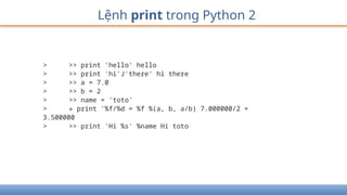 Lệnh print trong Python 2
> >> print 'hello' hello
> >> print 'hi'J'there' hi there
> >> a = 7.0
> >> b = 2
> >> name = 'toto'
> » print '%f/%d = %f %(a, b, a/b) 7.000000/2 =
3.500000
> >> print 'Hi %s' %name Hi toto
 
