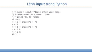 Lệnh input trong Python
> >> name = input("Please enter your name:
") Please enter your name: 'toto'
> >> print 'Hi %s' %name
Hi toto
> >> a = input("a = ")
a = 5
> >> b = input("b = ")
b = 7.2
> >> a+b
12.2
 