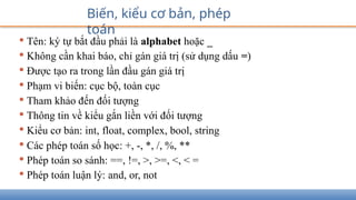 • Tên: ký tự bắt đầu phải là alphabet hoặc _
• Không cần khai báo, chỉ gán giá trị (sử dụng dấu =)
• Được tạo ra trong lần đầu gán giá trị
• Phạm vi biến: cục bộ, toàn cục
• Tham khảo đến đối tượng
• Thông tin về kiểu gắn liền với đối tượng
• Kiểu cơ bản: int, float, complex, bool, string
• Các phép toán số học: +, -, *, /, %, **
• Phép toán so sánh: ==, !=, >, >=, <, < =
• Phép toán luận lý: and, or, not
Biến, kiểu cơ bản, phép
toán
 