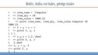 Biến, kiểu cơ bản, phép toán
> >> item_name = 'Computer'
> >> item_qty = 10
> >> item_value = 1000.23
> >> print item_name, item_qty, item_value Computer 10
1000.23
> >> X = y = z = 1
> >> print X, y, z
1 1 1
> >> x,y,z = 1,2,'abed'
> >> print X, y, z
1 2 abed
>>> X, y = y, X
>>> print X, y
2 1
 