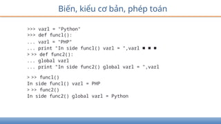 Biến, kiểu cơ bản, phép toán
>>> varl = "Python"
>>> def funcl():
... varl = "PHP"
... print "In side funcl() varl = ",varl ■ ■ ■
> >> def func2():
... global varl
... print "In side func2() global varl = ",varl
> >> funcl()
In side funcl() varl = PHP
> >> func2()
In side func2() global varl = Python
 