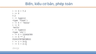 Biến, kiểu cơ bản, phép toán
> >> X = 7.2
> >> X
7.2
> >> type(x)
<type ’float'>
> >> X = ’hello’
> >> X
'hello'
> >> type(x)
<type 'str'>
> >> X = 123456789
> >> X ** 2
15241578750190521
> >> z = 3+2j
> >> t = 2-lj
(5+lj)
 