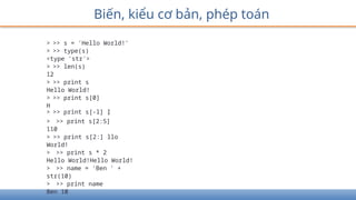 Biến, kiểu cơ bản, phép toán
> >> s = 'Hello World!'
> >> type(s)
<type 'str'>
> >> len(s)
12
> >> print s
Hello World!
> >> print s[0]
H
> >> print s[-l] Ị
> >> print s[2:5]
110
> >> print s[2:] llo
World!
> >> print s * 2
Hello World!Hello World!
> >> name = 'Ben ' +
str(10)
> >> print name
Ben 10
 