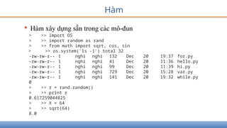Hàm
• Hàm xây dựng sẵn trong các mô-đun
> >> import OS
> >> import random as rand
> >> from math import sqrt, cos, sin
> >> os.system('Is -1') total 32
-rw-rw-r-- 1 nghi nghi 132 Dec 20 19:37 for.py
-rw-rw-r-- 1 nghi nghi 41 Dec 20 11:36 hello.py
-rw-rw-r-- 1 nghi nghi 99 Dec 20 11:39 hi.py
-rw-rw-r-- 1 nghi nghi 729 Dec 20 15:28 var.py
-rw-rw-r-- 1 nghi nghi 141 Dec 20 19:32 while.py
0
> >> r = rand.random()
> >> print r
0.617259044825
> >> X = 64
> >> sqrt(64)
8.0
 