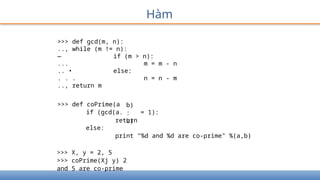 Hàm
>>> def gcd(m, n):
.., while (m != n):
— if (m > n):
... m = m - n
.. • else:
. . . n = n - m
.., return m
>>> def coPrime(a
if (gcd(a.
b)
:
b)
= 1):
return
else:
print "%d and %d are co-prime" %(a,b)
>>> X, y = 2, 5
>>> coPrime(Xj y) 2
and 5 are co-prime
 