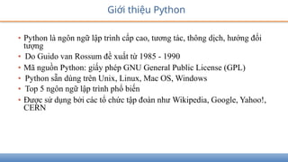 Giới thiệu Python
• Python là ngôn ngữ lập trình cấp cao, tương tác, thông dịch, hướng đối
tượng
• Do Guido van Rossum đề xuất từ 1985 - 1990
• Mã nguồn Python: giấy phép GNU General Public License (GPL)
• Python sẵn dùng trên Unix, Linux, Mac OS, Windows
• Top 5 ngôn ngữ lập trình phổ biến
• Được sử dụng bởi các tổ chức tập đoàn như Wikipedia, Google, Yahoo!,
CERN
 