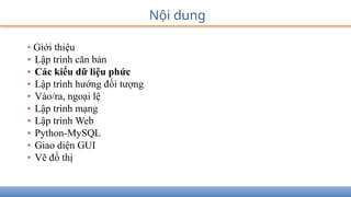 Nội dung
• Giới thiệu
• Lập trình căn bản
• Các kiểu dữ liệu phức
• Lập trình hướng đối tượng
• Vào/ra, ngoại lệ
• Lập trình mạng
• Lập trình Web
• Python-MySQL
• Giao diện GUI
• Vẽ đồ thị
 