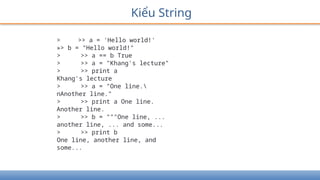 Kiểu String
> >> a = 'Hello world!'
»> b = "Hello world!"
> >> a == b True
> >> a = "Khang's lecture"
> >> print a
Khang's lecture
> >> a = "One line.
nAnother line."
> >> print a One line.
Another line.
> >> b = """One line, ...
another line, ... and some...
> >> print b
One line, another line, and
some...
 