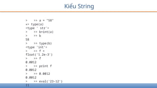 Kiểu String
> >> a = "58"
»> type(a)
<type ' str'>
> >> b=int(a)
> >> b
58
> >> type(b)
<type 'int’>
> >> f =
float('1.2e-3')
> >> f
0.0012
> >> print f
0.0012
> >> 0.0012
0.0012
> >> eval('23-12')
11
 