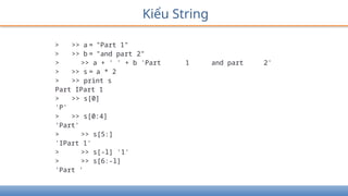 Kiểu String
> >> a = "Part 1"
> >> b = "and part 2"
> >> a + ' ' + b 'Part 1 and part 2'
> >> s = a * 2
> >> print s
Part IPart 1
> >> s[0]
'P'
> >> s[0:4]
'Part'
> >> s[5:]
'IPart 1'
> >> s[-l] '1'
> >> s[6:-l]
'Part '
 