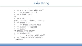 Kiểu String
> >> s = 'a strings with stuff
> >> s.count('st') 2
> >> s.find('Stu')
15
> >> s.split(' ')
['a', 'string/, 'with', 'stuff']
> >> three = '3'
> >> three.isdigito True
> >> supper = s.upper()
> >> supper
'A STRING, WITH STUFF'
> >> s.rjust(30)
' a string, with stuff
> >> "newlinesnnn".strip()
'newlines'
 