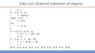 > >> r
[1, 2.0, 3, 5]
> >> type(r)
<type 'list ’ >
> >> r[l]
2.0
> >> r[-l]
5
> >> r[l:3] [2.0, 3]
> >> w = r + [10, 19]
> >> w
[1, 2.0, 3, 5, 10, 19]
> >> t = [0.0] * 10
> >> t
[0.0, 0.0, 0.0, 0.0, 0.0, 0.0, 0.0, 0.0, 0.0, 0.0]
Kiểu List: Ordered collection of objects
 
