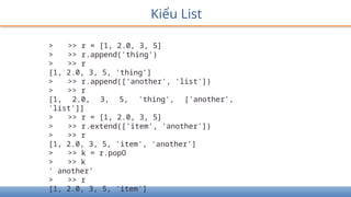Kiểu List
> >> r = [1, 2.0, 3, 5]
> >> r.append('thing')
> >> r
[1, 2.0, 3, 5, 'thing']
> >> r.append(['another', 'list'])
> >> r
[1, 2.0, 3, 5, 'thing', ['another',
'list']]
> >> r = [1, 2.0, 3, 5]
> >> r.extend(['item', 'another'])
> >> r
[1, 2.0, 3, 5, 'item', 'another']
> >> k = r.popO
> >> k
' another'
> >> r
[1, 2.0, 3, 5, 'item']
 