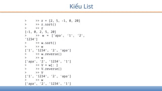 Kiểu List
> >> r = [2, 5, -1, 0, 20]
> >> r.sort()
> >> r
[-1, 0, 2, 5, 20]
> >> w = ['apa', '1', '2',
'1234']
> >> w.sort()
> >> w
['1', ’1234', '2', ’apa']
> >> w.reverse()
> >> w
['apa', '2', '1234', '1']
> >> V = w[: ]
> >> V.reverse()
> >> V
['1', '1234', '2', 'apa']
> >> w
['apa', '2', '1234', '1']
 