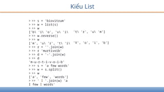 Kiểu List
> >> s = 'biovitrum'
> >> w = list(s)
> >> w
['b 'i 'o', 'v 'i
> >> w.reverse()
> >> w
['m', 'u 'r', 't 'i
> >> r = ''.join(w)
> >> r 'murtivoib'
> >> d = '-'.join(w)
> >> d
'm-u-r-t-i-v-o-i-b'
> >> s = 'a few words'
> >> w = s.split()
> >> w
['a', 'few', 'words']
> >> ' I '.join(w) 'a
I few I words'
't 'r', 'u 'm']
'V', 'o', 'i', 'b']
 