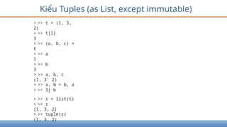 Kiểu Tuples (as List, except immutable)
> >> t = (1, 3,
2)
> >> t[l]
3
> >> (a, b, c) =
t
> >> a
1
> >> b
3
> >> a, b, c
(1, 3' 2)
> >> a, b = b, a
> >> 3j b
> >> r = list(t)
> >> r
[1, 3, 2]
> >> tuple(r)
(1, 3, 2)
 
