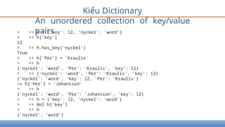 Kiểu Dictionary
An unordered collection of key/value
pairs
> >> h = {'key': 12, 'nyckel': 'word'}
> >> h['key']
12
> >> h.has_key('nyckel')
True
> >> h['Per'] = 'Kraulis'
> >> h
{'nyckel': 'word', 'Per': 'Kraulis', 'key': 12}
> >> {'nyckel': 'word', 'Per': 'Kraulis', 'key': 12}
{'nyckel': 'word', 'key': 12, 'Per': 'Kraulis'}
>» h['Per'] = 'Johansson1
> >> h
{'nyckel': 'word', 'Per': 'Johansson', 'key': 12}
> >> h = {'key': 12, 'nyckel': 'word'}
> >> del h['key']
> >> h
{'nyckel': 'word'}
 