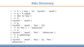 Kiểu Dictionary
> >> h = {'key': 12, 'nyckel': 'word'}
> >> g = h.copyO
> >> del h['key']
> >> h
{'nyckel': 'word'}
> >> g
{'nyckel': 'word', 'key': 12}
> >> h['Per'] = 'Johansson'
> >> h
{'nyckel': 'word', 'Per': 'Johansson'}
> >> h.update(g)
> >> h
{'nyckel': 'word', 'key': 12, 'Per':
'Johansson'}
 