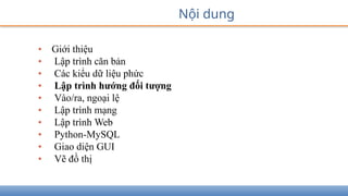 • Giới thiệu
• Lập trình căn bản
• Các kiểu dữ liệu phức
• Lập trình hướng đối tượng
• Vào/ra, ngoại lệ
• Lập trình mạng
• Lập trình Web
• Python-MySQL
• Giao diện GUI
• Vẽ đồ thị
Nội dung
 