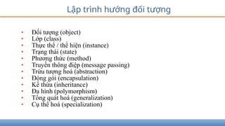 • Đối tượng (object)
• Lớp (class)
• Thực thể / thể hiện (instance)
• Trạng thái (state)
• Phương thức (method)
• Truyền thông điệp (message passing)
• Trừu tượng hoá (abstraction)
• Đóng gói (encapsulation)
• Kế thừa (inheritance)
• Đa hình (polymorphism)
• Tổng quát hoá (generalization)
• Cụ thể hoá (specialization)
Lập trình hướng đối tượng
 