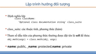 Lập trình hướng đối tượng
• Định nghĩa lớp
class ClassName:
'Optional class documentation string' class_suite
• class_suite: các thuộc tính, phương thức (hàm)
•Tham số đầu tìên của phương thức thường được đặt tên là self để thỏa:
obj.meth(args) = class.meth(obj, args)
• name: public, _name: protected,name: private
 