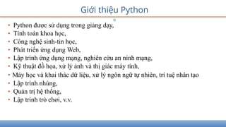 Giới thiệu Python
6
• Python được sử dụng trong giảng dạy,
• Tính toán khoa học,
• Công nghệ sinh-tin học,
• Phát triển ứng dụng Web,
• Lập trình ứng dụng mạng, nghiên cứu an ninh mạng,
• Kỹ thuật đồ họa, xử lý ảnh và thị giác máy tính,
• Máy học và khai thác dữ liệu, xử lý ngôn ngữ tự nhiên, trí tuệ nhân tạo
• Lập trình nhúng,
• Quản trị hệ thống,
• Lập trình trò chơi, v.v.
 
