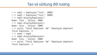 Tạo và sửdụng đối tượng
> >> empl = Employee("Toto", 2000)
> >> emp2 = Employee("Tutu", 5000)
> >> empl.displayEmployee()
Name: Toto , Salary: 2000
> >> emp2.displayEmployee()
Name: Tutu , Salary: 5000
> >> print "Total Employee: %d" ^Employee.empCount
Total Employee: 2
> >> emp3 = emp2
> >> emp3.displayEmployee()
Name: Tutu , Salary: 5000
> >> print "Total Employee: %d" ^Employee.empCount
Total Employee: 2
 