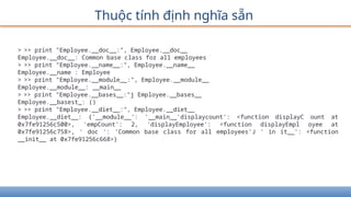 Thuộc tính định nghĩa sẵn
> >> print "Employee.__doc__:", Employee.__doc__
Employee.__doc__: Common base class for all employees
> >> print "Employee.__name__:", Employee.__name__
Employee.__name : Employee
> >> print "Employee.__module__:", Employee.__module__
Employee.__module__: __main__
> >> print "Employee.__bases__:"j Employee.__bases__
Employee.__basest_: ()
> >> print "Employee.__diet__:", Employee.__diet__
Employee.__diet__: {'__module__': '__main__'displaycount': <function displayC ount at
0x7fe91256c500>, 'empCount': 2, 'displayEmployee': <function displayEmpl oyee at
0x7fe91256c758>, ' doc ': 'Common base class for all employees'J ' in it__': <function
__init__ at 0x7fe91256c668>}
 