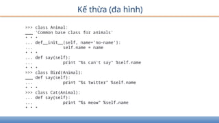 Kế thừa (đa hình)
>>> class Animal:
___ 'Common base class for animals'
• • •
... def__init__(self, name='no-name'):
... self.name = name
• • •
... def say(self):
... print "%s can't say" %self.name
• • •
>>> class Bird(Animal):
___ def say(self):
... print "%s twitter" %self.name
• • •
>>> class Cat(Animal):
... def say(self):
... print "%s meow" %self.name
• • •
 
