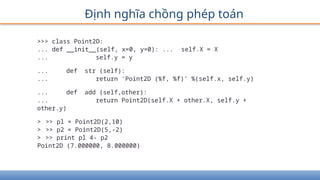 Định nghĩa chồng phép toán
>>> class Point2D:
... def __init__(self, x=0, y=0): ... self.X = X
... self.y = y
... def str (self):
... return 'Point2D (%f, %f)' %(self.x, self.y)
... def add (self,other):
... return Point2D(self.X + other.X, self.y +
other.y)
> >> pl = Point2D(2,10)
> >> p2 = Point2D(5,-2)
> >> print pl 4- p2
Point2D (7.000000, 8.000000)
 