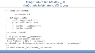 >>> class lustcounter:
... secretcount = 0
... def count(self):
... self.__secretcount += 1
... print self. secretcount
> >> counter = lustCounter()
> >> counter.count()
1
>>> counter.count()
2
> >> print counter.__secretcount
Traceback (most recent call last):
File "<stdin>' line I, in <module>
AttributeError: lustcounter instance has no attribute '__secretcount’
>>>
>>> print counter._lustCounter__secretcount
2
Thuộc tính có tên bắt đầu __ là
thuộc tính ẩn bên trong đối tượng
 