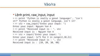 Vào/ra
• Lệnh print, raw_input, input
> >> print "Python is really a great language/', "isn't
it?" Python is really a great language, isn't it?
> >> str = raw_input("Enter your input: ")
Enter your input: Nguyen Van A
> >> print "Received input is : ", str
Received input is : Nguyen Van A
> >> str = input("Enter your input: ")
Enter your input: [x*5 for X in range(2,10,2)]
> >> print "Received input is : ", str
Received input is : [10, 20, 30, 40]
 