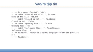 Vào/ra tập tin
> >> fo = open("foo.txt", "wb")
> >> print "Name of the file: ", fo.name
Name of the file: f00.txt
> >> print "Closed or not : ", fo.closed
Closed or not : False
> >> print "Opening mode : ", fo.mode
Opening mode : wb
> >> print "Softspace flag : ", fo.softspace
Softspace flag : 0
> >> fo.write( "Python is a great language.nYeah its great!!
n")
> >> fo.close()
 