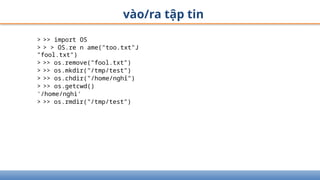 vào/ra tập tin
> >> import OS
> > > OS.re n ame("too.txt"J
"fool.txt")
> >> os.remove("fool.txt")
> >> os.mkdir("/tmp/test")
> >> os.chdir("/home/nghỉ")
> >> os.getcwd()
'/home/nghi'
> >> os.rmdir("/tmp/test")
 