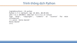 Trình thông dịch Python
[nghi@localhost ~]$ python
Python 2.7.5 (default, Apr 10 2015, 08:09:05)
[GCC 4.8.3 20140911 (Red Hat 4.8.3-7)] on linux2
Type "help", "copyright", "credits" or "license" for more
information.
>>> print 'Hello World!'
Hello World!
>>> I
 