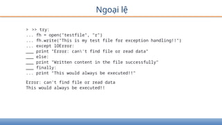 Ngoại lệ
> >> try:
... fh = open("testfile", "r")
... fh.write("This is my test file for exception handling!!")
... except lOError:
___ print "Error: can't find file or read data"
___ else:
___ print "Written content in the file successfully"
___ finally:
... print "This would always be executed!!"
Error: can't find file or read data
This would always be executed!!
 