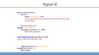 Ngoại lệ
def functionName(level):
if level < 1:
rai.se 1
Invalid level r level
# The code below to this would not be executed # if we raise
the exception
Business Logic here...
except 1
Invalid level :
Exception handling here... else:
Rest of the code here...
class Networkerror(RuntimeError): def
__init__(self, arg): self.args = arg
raise Networkerror( Bad hostname1
)
except Networkerror,. e:
print e.args
 