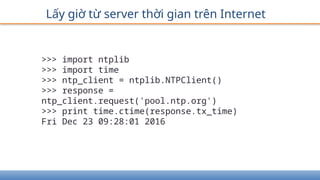 Lấy giờ từ server thời gian trên Internet
>>> import ntplib
>>> import time
>>> ntp_client = ntplib.NTPClient()
>>> response =
ntp_client.request('pool.ntp.org')
>>> print time.ctime(response.tx_time)
Fri Dec 23 09:28:01 2016
 